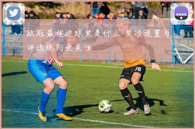 欧冠最佳进球奖是什么 奖项设置与评选规则受关注