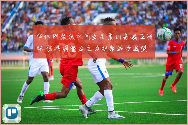 华体网聚焦中国女足集训备战亚洲杯 伤病调整后主力框架逐步成型