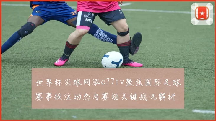 世界杯买球网泓c77tv聚焦国际足球赛事投注动态与赛场关键战况解析