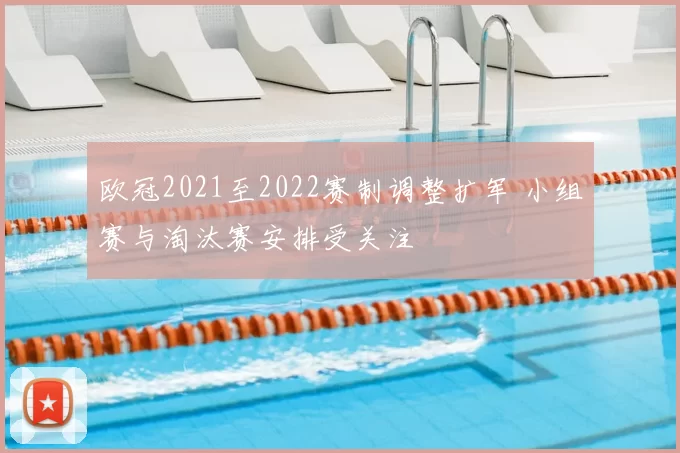 欧冠2021至2022赛制调整扩军 小组赛与淘汰赛安排受关注