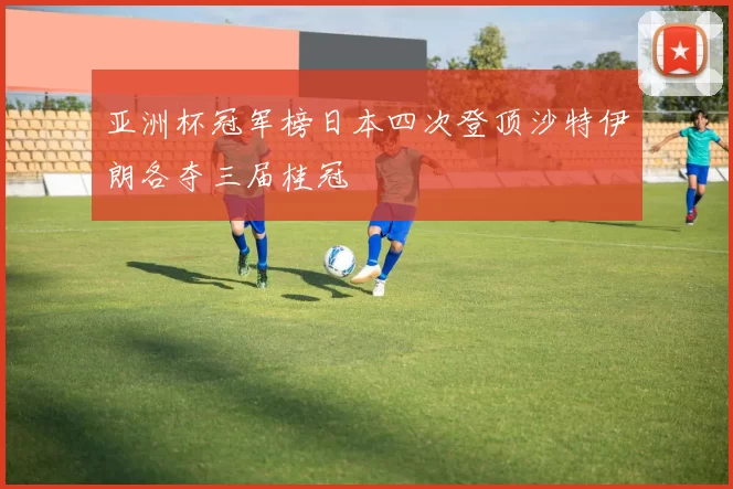 亚洲杯冠军榜日本四次登顶沙特伊朗各夺三届桂冠