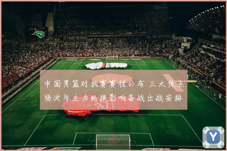 中国男篮对抗赛赛程公布 三大焦点场次与主力轮换影响备战出战安排