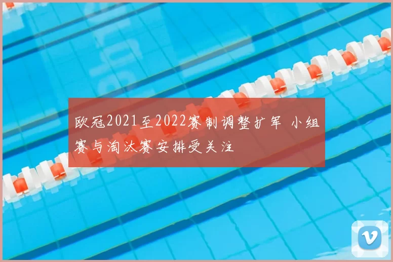 欧冠2021至2022赛制调整扩军 小组赛与淘汰赛安排受关注