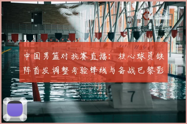 中国男篮对抗赛直播:核心球员缺阵首发调整考验锋线与备战巴黎影响