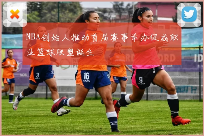 NBA创始人推动首届赛事举办促成职业篮球联盟诞生
