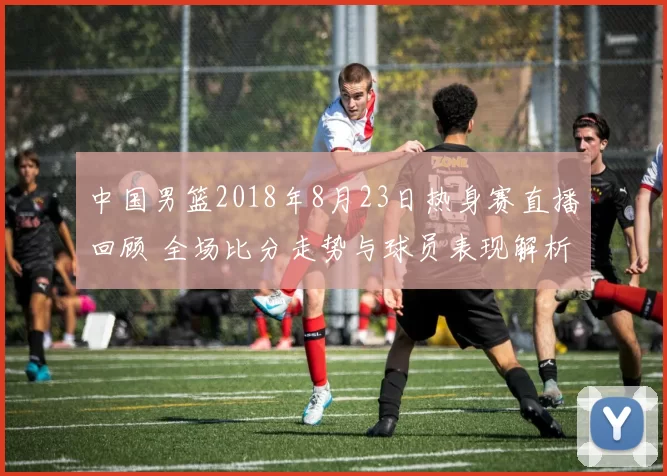 中国男篮2018年8月23日热身赛直播回顾 全场比分走势与球员表现解析