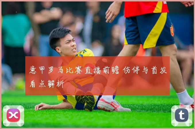 意甲罗马比赛直播前瞻 伤停与首发看点解析