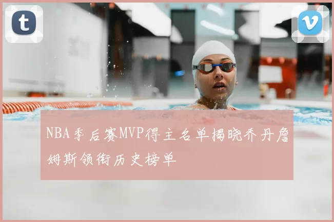 NBA季后赛MVP得主名单揭晓乔丹詹姆斯领衔历史榜单