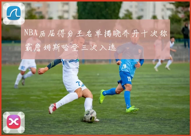 NBA历届得分王名单揭晓乔丹十次称霸詹姆斯哈登三次入选