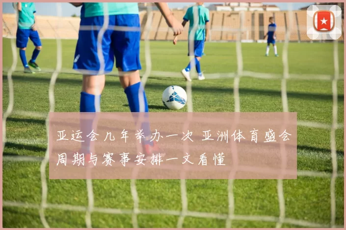 亚运会几年举办一次 亚洲体育盛会周期与赛事安排一文看懂