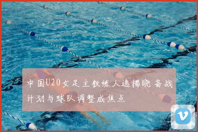 中国U20女足主教练人选揭晓 备战计划与球队调整成焦点