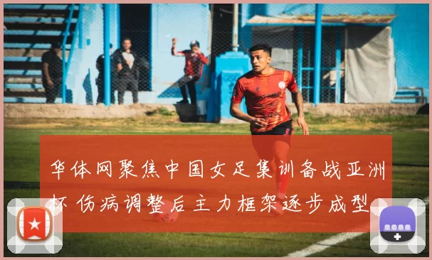 华体网聚焦中国女足集训备战亚洲杯 伤病调整后主力框架逐步成型