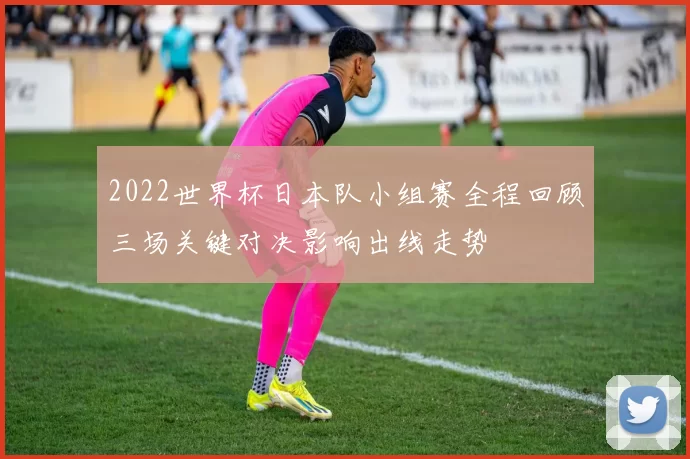 2022世界杯日本队小组赛全程回顾三场关键对决影响出线走势