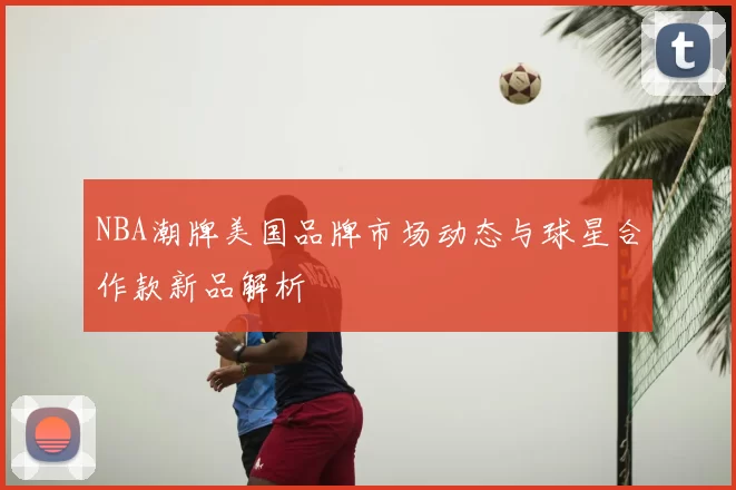 NBA潮牌美国品牌市场动态与球星合作款新品解析