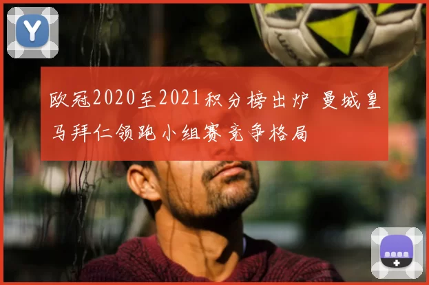 欧冠2020至2021积分榜出炉 曼城皇马拜仁领跑小组赛竞争格局