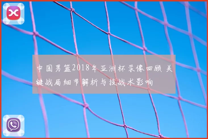 中国男篮2018年亚洲杯录像回顾 关键战局细节解析与技战术影响