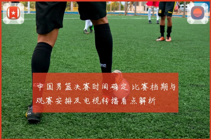中国男篮决赛时间确定 比赛档期与观赛安排及电视转播看点解析