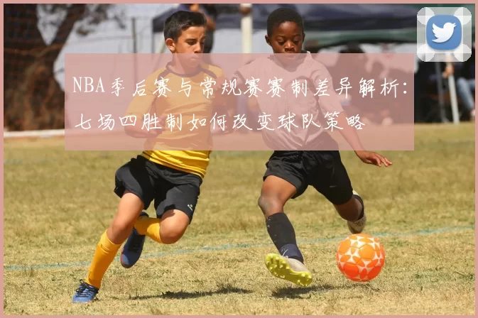 NBA季后赛与常规赛赛制差异解析：七场四胜制如何改变球队策略