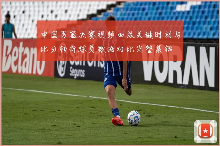 中国男篮决赛视频回放关键时刻与比分转折球员数据对比完整集锦