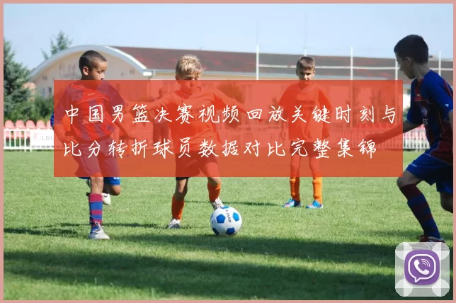 中国男篮决赛视频回放关键时刻与比分转折球员数据对比完整集锦