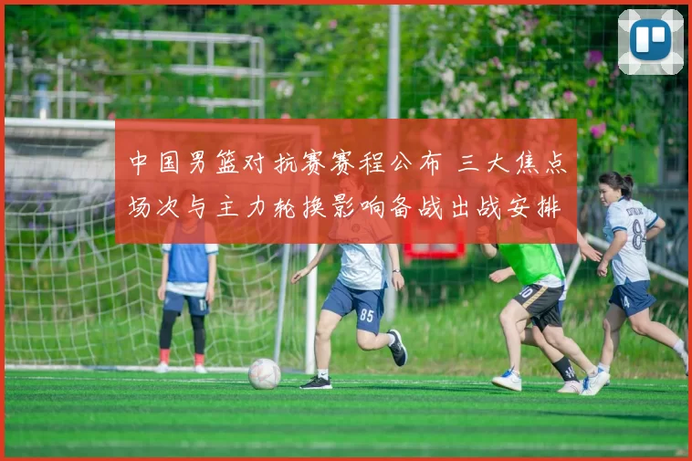 中国男篮对抗赛赛程公布 三大焦点场次与主力轮换影响备战出战安排