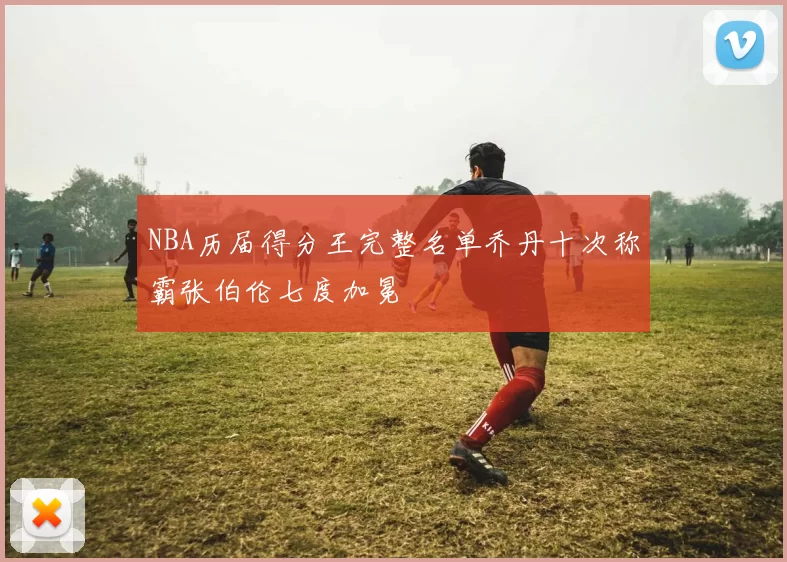 NBA历届得分王完整名单乔丹十次称霸张伯伦七度加冕