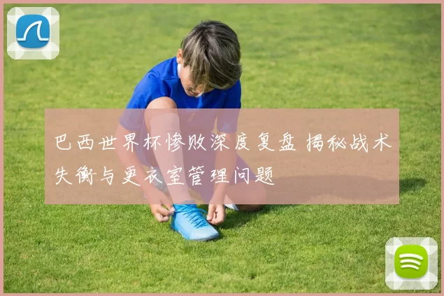 巴西世界杯惨败深度复盘 揭秘战术失衡与更衣室管理问题