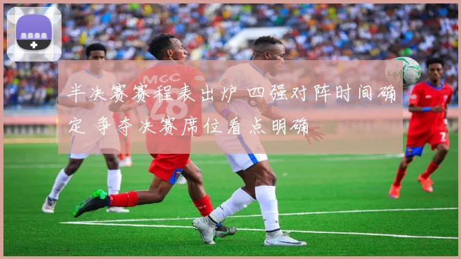半决赛赛程表出炉 四强对阵时间确定 争夺决赛席位看点明确