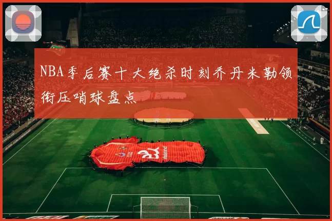 NBA季后赛十大绝杀时刻乔丹米勒领衔压哨球盘点