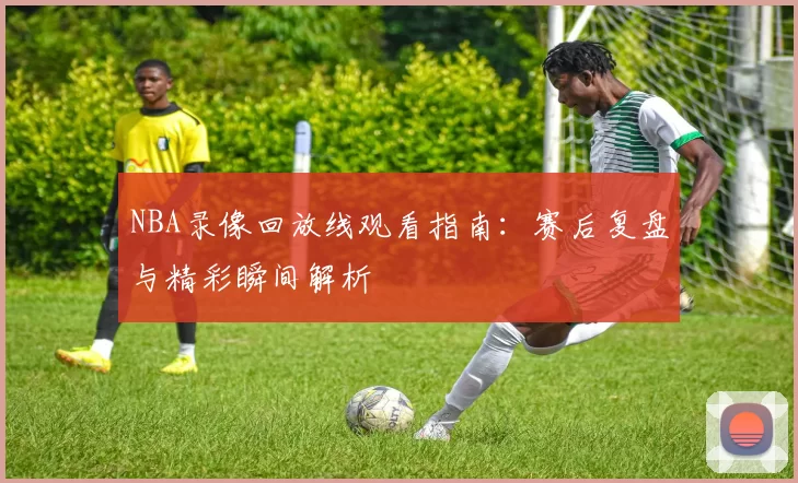 NBA录像回放线观看指南：赛后复盘与精彩瞬间解析